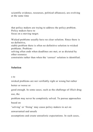 scientific evidence, resources, political alliances), are evolving
at the same time
that policy makers are trying to address the policy problem.
Policy makers have to
focus on a moving target.
Wicked problems usually have no clear solution. Since there is
no definitive,
stable problem there is often no definitive solution to wicked
problems. Problem-
solving often ends when deadlines are met, or as dictated by
other resource
constraints rather than when the ‘correct’ solution is identified.
Solution
s to
wicked problems are not verifiably right or wrong but rather
better or worse or
good enough. In some cases, such as the challenge of illicit drug
use, the
problem may never be completely solved. To pursue approaches
based on
‘solving’ or ‘fixing’ may cause policy makers to act on
unwarranted and unsafe
assumptions and create unrealistic expectations. In such cases,
 