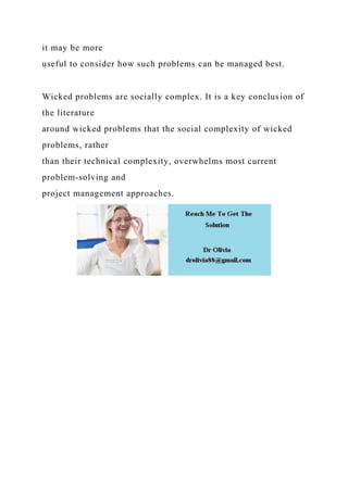 it may be more
useful to consider how such problems can be managed best.
Wicked problems are socially complex. It is a key conclusion of
the literature
around wicked problems that the social complexity of wicked
problems, rather
than their technical complexity, overwhelms most current
problem-solving and
project management approaches.
 