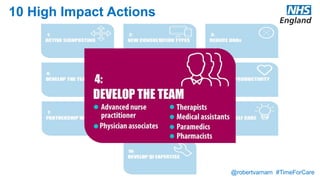 @robertvarnam #TimeForCare
10 High Impact Actions
Consider broadening the workforce, to reduce demand for GP time and connect the patient more directly with the most appropriate professional.
This may include training a senior nurse to provide a minor illness service, employing a community pharmacist or providing direct access to
physiotherapy, counselling or welfare rights advice.
Minor illness nurses
A nurse with additional training in diagnosis, management and prescribing, provides a service for people with minor ailments. Patients are
directed to the service by an active front end, such as a mobile app, online portal or a triage protocol operated by receptionists. This ensures that
only clinically appropriate problems are seen in the minor ailments service.
Practice pharmacists
A pharmacist works in the practice as an integral part of the team. They may perform a wide range of duties, including service audit and
improvement, longterm condition medications management, discharge medication reconciliation, medicines use reviews and minor ailments
clinics. Additional training in diagnosis, management and prescribing may be necessary for some of these.
Direct access therapists
The practice has access to book patients directly into appointments with a physiotherapist or mental health practitioner for patients presenting
with a defined range of problems. This avoids delays created by a referral system and, with an appropriate Active signposting, can also avoid the
need for a GP consultation, with triage by the online system or receptionist.
Physician associates
Graduates with a science degree undertake a two year training programme to develop skills in diagnosis, investigation and clinical management.
Physician associates then work under the direct supervision of a doctor.
Medical assistants
A member of clerical staff in the practice is given additional training and relevant protocols in order to support the GP in clinical administration
tasks. These may include tasks such as processing incoming hospital correspondence, ordering tests, chasing results and outpatient referrals,
liaising with other providers and explaining care processes to patients. In some practices, the medical assistant works very closely with the GP,
sitting alongside them during telephone clinics.
Paramedics
An emergency practitioner is attached to a practice or group of practices. They undertake urgent home visits, supported by full access to the GP
record and rapid access to the patient's practice in order to discuss cases with a GP. They may also be involved in seeing patients with acute
illness attending the practice, including those with minor injuries.
 