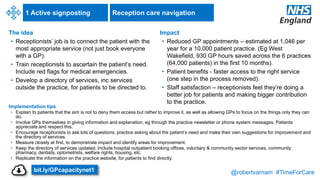 @robertvarnam #TimeForCare
1 Active signposting
The idea
• Receptionists’ job is to connect the patient with the
most appropriate service (not just book everyone
with a GP).
• Train receptionists to ascertain the patient’s need.
Include red flags for medical emergencies.
• Develop a directory of services, inc services
outside the practice, for patients to be directed to.
Implementation tips
• Explain to patients that the aim is not to deny them access but rather to improve it, as well as allowing GPs to focus on the things only they can
do.
• Involve GPs themselves in giving information and explanation, eg through the practice newsletter or phone system messages. Patients
appreciate and respect this.
• Encourage receptionists to ask lots of questions, practice asking about the patient’s need and make their own suggestions for improvement and
the directory of services.
• Measure closely at first, to demonstrate impact and identify areas for improvement.
• Keep the directory of services updated. Include hospital outpatient booking offices, voluntary & community sector services, community
pharmacy, dentists, optometrists, welfare rights, housing, etc.
• Replicate the information on the practice website, for patients to find directly.
Impact
• Reduced GP appointments – estimated at 1,046 per
year for a 10,000 patient practice. (Eg West
Wakefield, 930 GP hours saved across the 6 practices
(64,000 patients) in the first 10 months).
• Patient benefits - faster access to the right service
(one step in the process removed).
• Staff satisfaction – receptionists feel they’re doing a
better job for patients and making bigger contribution
to the practice.
Reception care navigation
bit.ly/GPcapacitynet1
 