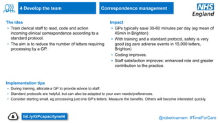 @robertvarnam #TimeForCare
4 Develop the team
The idea
• Train clerical staff to read, code and action
incoming clinical correspondence according to a
standard protocol.
• The aim is to reduce the number of letters requiring
processing by a GP.
Implementation tips
• During training, allocate a GP to provide advice to staff.
• Standard protocols are helpful, but can also be adapted to your own needs/preferences.
• Consider starting small, eg processing just one GP’s letters. Measure the benefits. Others will become interested quickly.
Impact
• GPs typically save 30-60 minutes per day (eg mean of
45min in Brighton)
• With training and a standard protocol, safety is very
good (eg zero adverse events in 15,000 letters,
Brighton)
• Coding improves.
• Staff satisfaction improves: enhanced role and greater
contribution to the practice.
Correspondence management
bit.ly/GPcapacitynet4
 