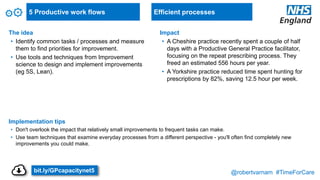 @robertvarnam #TimeForCare
5 Productive work flows
The idea
• Identify common tasks / processes and measure
them to find priorities for improvement.
• Use tools and techniques from Improvement
science to design and implement improvements
(eg 5S, Lean).
Implementation tips
• Don't overlook the impact that relatively small improvements to frequent tasks can make.
• Use team techniques that examine everyday processes from a different perspective - you'll often find completely new
improvements you could make.
Impact
• A Cheshire practice recently spent a couple of half
days with a Productive General Practice facilitator,
focusing on the repeat prescribing process. They
freed an estimated 556 hours per year.
• A Yorkshire practice reduced time spent hunting for
prescriptions by 82%, saving 12.5 hour per week.
Efficient processes
bit.ly/GPcapacitynet5
 