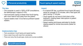 @robertvarnam #TimeForCare
6 Personal productivity
The idea
• The computer is used in 100% of GP consultations,
the stethoscope in approx 5-15%.
• ‘Hunt and peck’ typing is slower than touch-typing,
with more need to look away from the patient.
• Typical readers read 1/3 as fast as proficient speed
readers.
Implementation tips
• Train yourselves in touch typing and speed reading.
• Have a team focus with input from secretaries.
• There are many free & paid apps, books and courses available.
Impact
• In a typical GP day, a proficient touch typist (65 wpm)
saves an average of 10 minutes, with a fast typist (95
wpm) saving 17 minutes.
• Touch typists do not have to look down at the
keyboard, creating fewer interruptions to patient
communication.
• Speed reading techniques estimated to double
reading speed for clinical documents (faster for
others).
Touch typing & speed reading
bit.ly/GPcapacitynet6
 