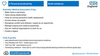 @robertvarnam #TimeForCare
6 Personal productivity
Australian Medical Association 8 tips:
• Make home a sanctuary
• Value strong relationships
• Have an annual preventive health assessment
• Control stress not people
• Recognise conflict (and distress / upset) as an opportunity
• Manage bullying and violence assertively
• Get our medical organisations to work for us
• Create a legacy
Tools & guides
• www.stepsforward.org/modules/improving-physician-resilience
• ‘How Resilient Are You?’ resiliencyquiz.com
• ‘Test Your RQ’ www.testyourrq.com
• ‘Developing resilience’ www.cipd.co.uk/hr-resources/guides/developing-resilience-evidence-guide.aspx.
Build resilience
bit.ly/GPcapacitynet6
 