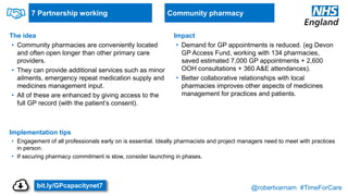@robertvarnam #TimeForCare
7 Partnership working
The idea
• Community pharmacies are conveniently located
and often open longer than other primary care
providers.
• They can provide additional services such as minor
ailments, emergency repeat medication supply and
medicines management input.
• All of these are enhanced by giving access to the
full GP record (with the patient’s consent).
Implementation tips
• Engagement of all professionals early on is essential. Ideally pharmacists and project managers need to meet with practices
in person.
• If securing pharmacy commitment is slow, consider launching in phases.
Impact
• Demand for GP appointments is reduced. (eg Devon
GP Access Fund, working with 134 pharmacies,
saved estimated 7,000 GP appointments + 2,600
OOH consultations + 360 A&E attendances).
• Better collaborative relationships with local
pharmacies improves other aspects of medicines
management for practices and patients.
Community pharmacy
bit.ly/GPcapacitynet7
 