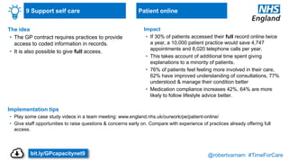 @robertvarnam #TimeForCare
9 Support self care
The idea
• The GP contract requires practices to provide
access to coded information in records.
• It is also possible to give full access.
Implementation tips
• Play some case study videos in a team meeting: www.england.nhs.uk/ourwork/pe/patient-online/
• Give staff opportunities to raise questions & concerns early on. Compare with experience of practices already offering full
access.
Impact
• If 30% of patients accessed their full record online twice
a year, a 10,000 patient practice would save 4,747
appointments and 8,020 telephone calls per year.
• This takes account of additional time spent giving
explanations to a minority of patients.
• 76% of patients feel feeling more involved in their care,
62% have improved understanding of consultations, 77%
understood & manage their condition better
• Medication compliance increases 42%, 64% are more
likely to follow lifestyle advice better.
Patient online
bit.ly/GPcapacitynet9
 