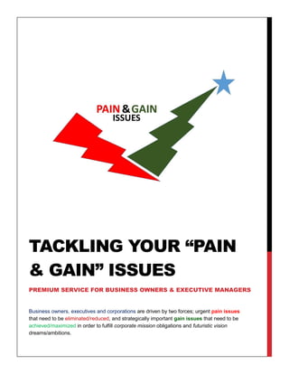 Business owners, executives and corporations are driven by two forces; urgent pain issues
that need to be eliminated/reduced, and strategically important gain issues that need to be
achieved/maximized in order to fulfill corporate mission obligations and futuristic vision
dreams/ambitions.
TACKLING YOUR “PAIN
& GAIN” ISSUES
PREMIUM SERVICE FOR BUSINESS OWNERS & EXECUTIVE MANAGERS
 