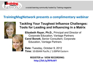 TrainingMagNetwork presents a complimentary webinar
         Tackling Your Toughest Influence Challenges:
         Tools for Leading and Influencing in a Matrix
            Elizabeth Rayer, Ph.D., Principal and Director of
               Corporate Education, Vantage Partners
            Carol Bonett, Senior Consultant, Corporate
               Education, Vantage Partners

            Date: Tuesday, October 9, 2012
            Time: 10:00AM Pacific / 1:00PM Eastern

                REGISTER or VIEW RECORDING:
                   http://bit.ly/RFRsWY
 