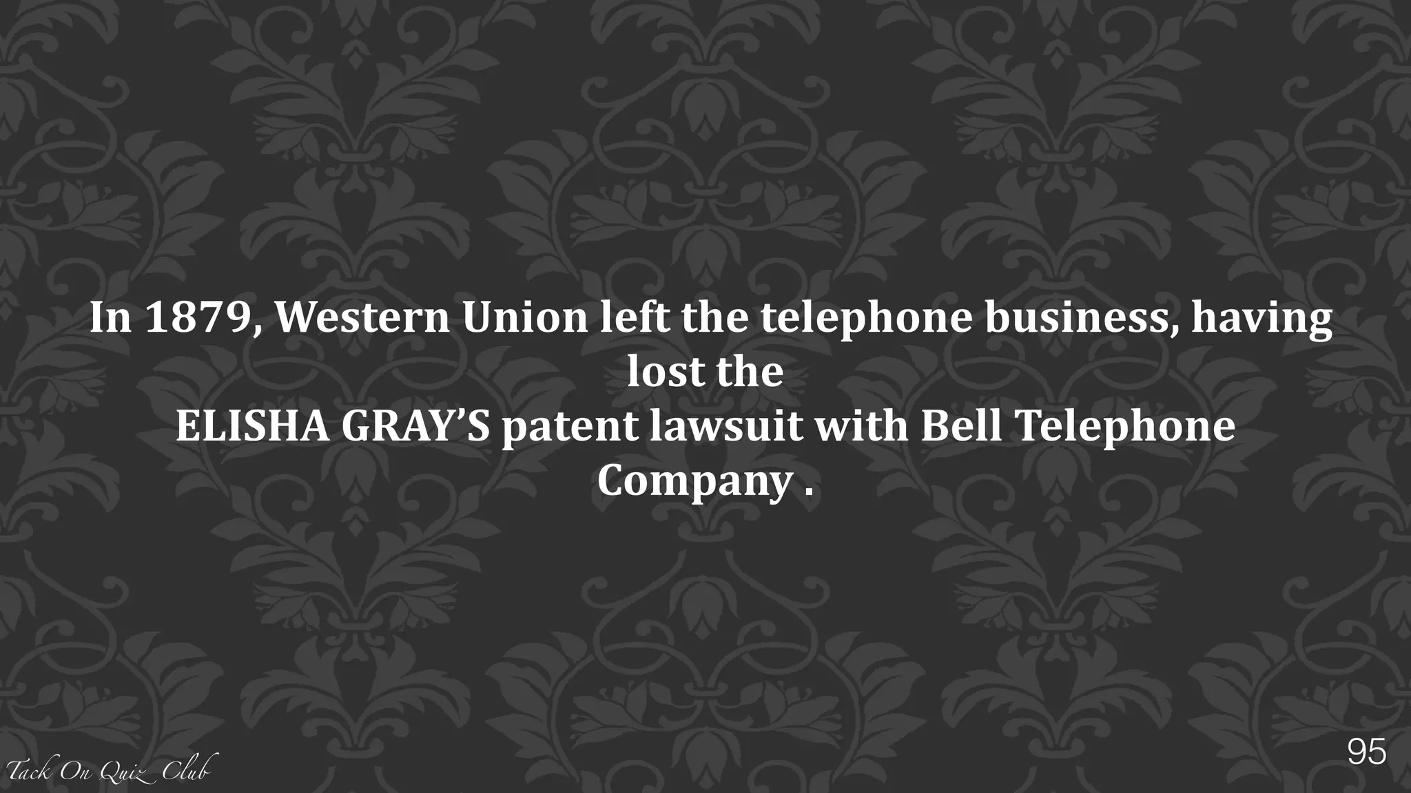 Tack On Quiz Club
WESTERN	
  UNION	
  introduced	
  the	
  first	
  stock	
  ticker	
  in	
  1866,	
  and	
  a	
  
standardized	
  time	
  service	
  in	
  1870.	
  
	
  The	
  next	
  year,	
  1871,	
  the	
  company	
  introduced	
  its	
  money	
  transfer	
  service,	
  
based	
  on	
  its	
  extensive	
  telegraph	
  network.	
  	
  
	
  As	
  the	
  telephone	
  replaced	
  the	
  telegraph,	
  money	
  transfer	
  would	
  become	
  its	
  
primary	
  business.	
  
In	
  1879,	
  Western	
  Union	
  left	
  the	
  telephone	
  business.	
  What	
  was	
  the	
  reason	
  
for	
  this?
95
 