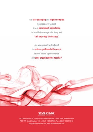 In a fast-changing and highly complex
                            business environment
                     it is of paramount importance
                   to be able to manage effectively and
                       �sell your way to success'.


                        Are you uniquely well-placed
                    to make a profound difference
                       to your people's performance
                   and your organisation's results?




TACK International Ltd, Trinity Court, Batchworth Island, Church Street, Rickmansworth
 WD3 1RT, United Kingdom, Tel.: +44 (0) 1923 897900, Fax:+44 (0) 1923 710243
               info@tackinternational.com, www.tackinternational.com
 