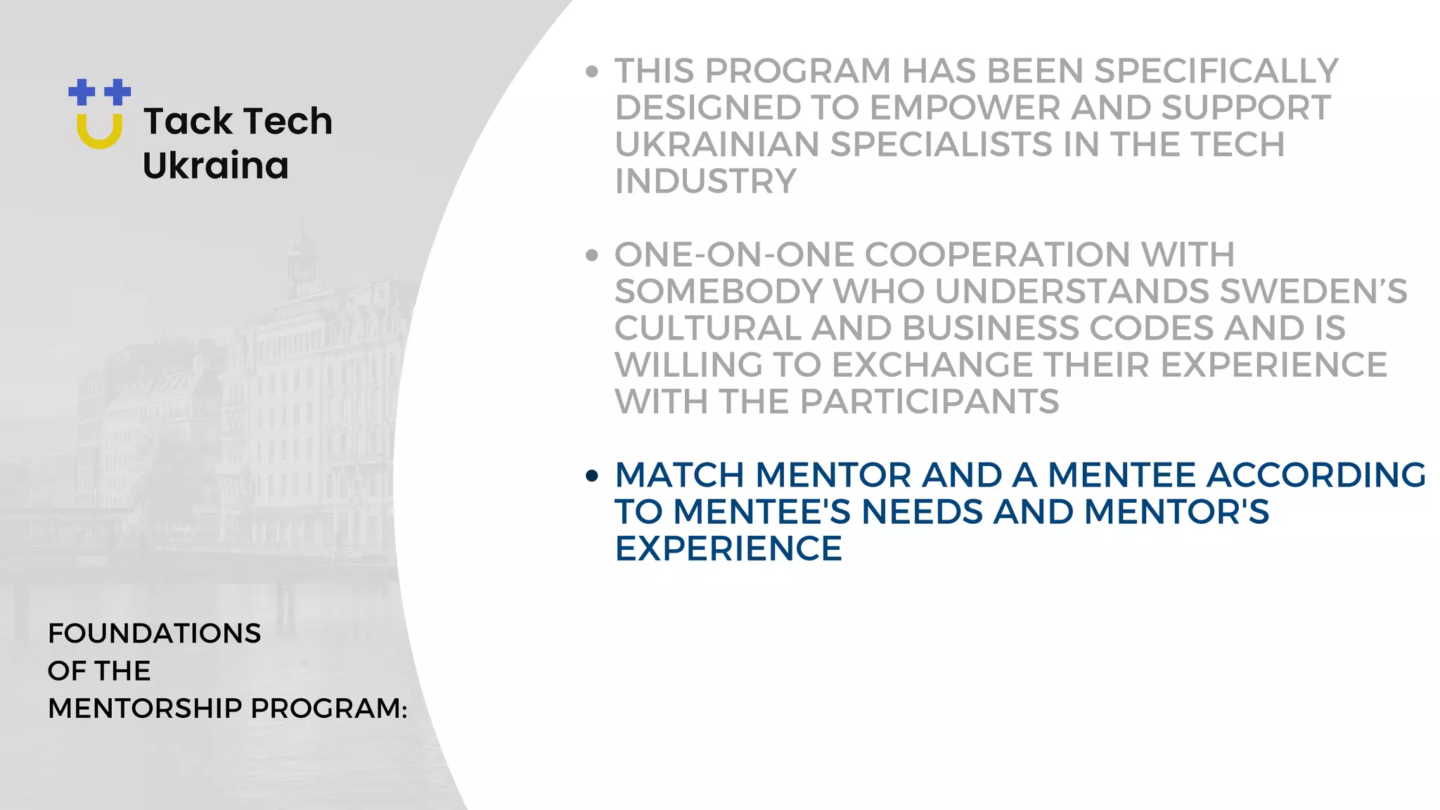 THIS PROGRAM HAS BEEN SPECIFICALLY
DESIGNED TO EMPOWER AND SUPPORT
UKRAINIAN SPECIALISTS IN THE TECH
INDUSTRY
ONE-ON-ONE COOPERATION WITH
SOMEBODY WHO UNDERSTANDS SWEDEN’S
CULTURAL AND BUSINESS CODES AND IS
WILLING TO EXCHANGE THEIR EXPERIENCE
WITH THE PARTICIPANTS
MATCH MENTOR AND A MENTEE ACCORDING
TO MENTEE'S NEEDS AND MENTOR'S
EXPERIENCE
FOUNDATIONS
OF THE
MENTORSHIP PROGRAM:
 