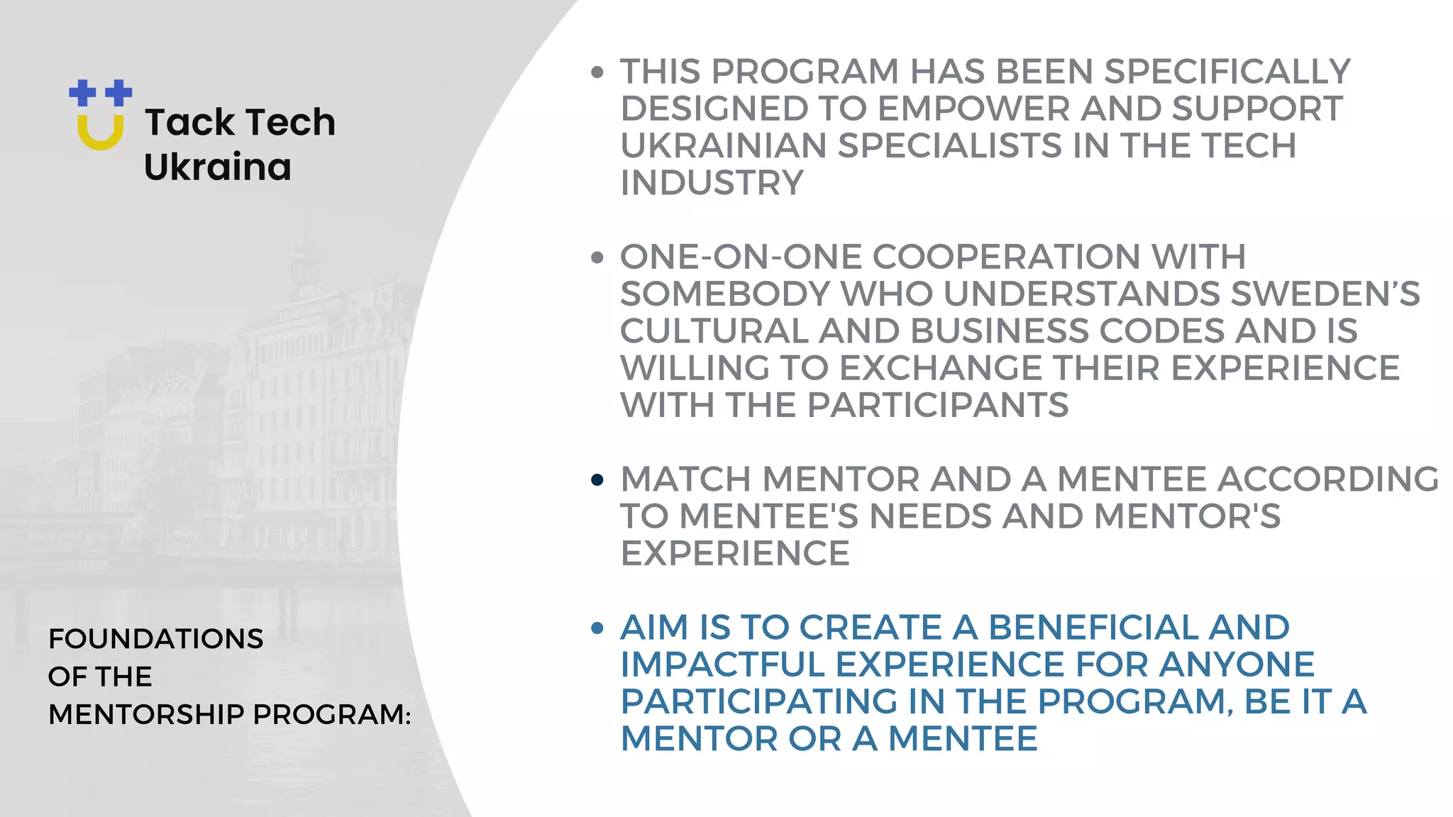 THIS PROGRAM HAS BEEN SPECIFICALLY
DESIGNED TO EMPOWER AND SUPPORT
UKRAINIAN SPECIALISTS IN THE TECH
INDUSTRY
ONE-ON-ONE COOPERATION WITH
SOMEBODY WHO UNDERSTANDS SWEDEN’S
CULTURAL AND BUSINESS CODES AND IS
WILLING TO EXCHANGE THEIR EXPERIENCE
WITH THE PARTICIPANTS
MATCH MENTOR AND A MENTEE ACCORDING
TO MENTEE'S NEEDS AND MENTOR'S
EXPERIENCE
AIM IS TO CREATE A BENEFICIAL AND
IMPACTFUL EXPERIENCE FOR ANYONE
PARTICIPATING IN THE PROGRAM, BE IT A
MENTOR OR A MENTEE
FOUNDATIONS
OF THE
MENTORSHIP PROGRAM:
 