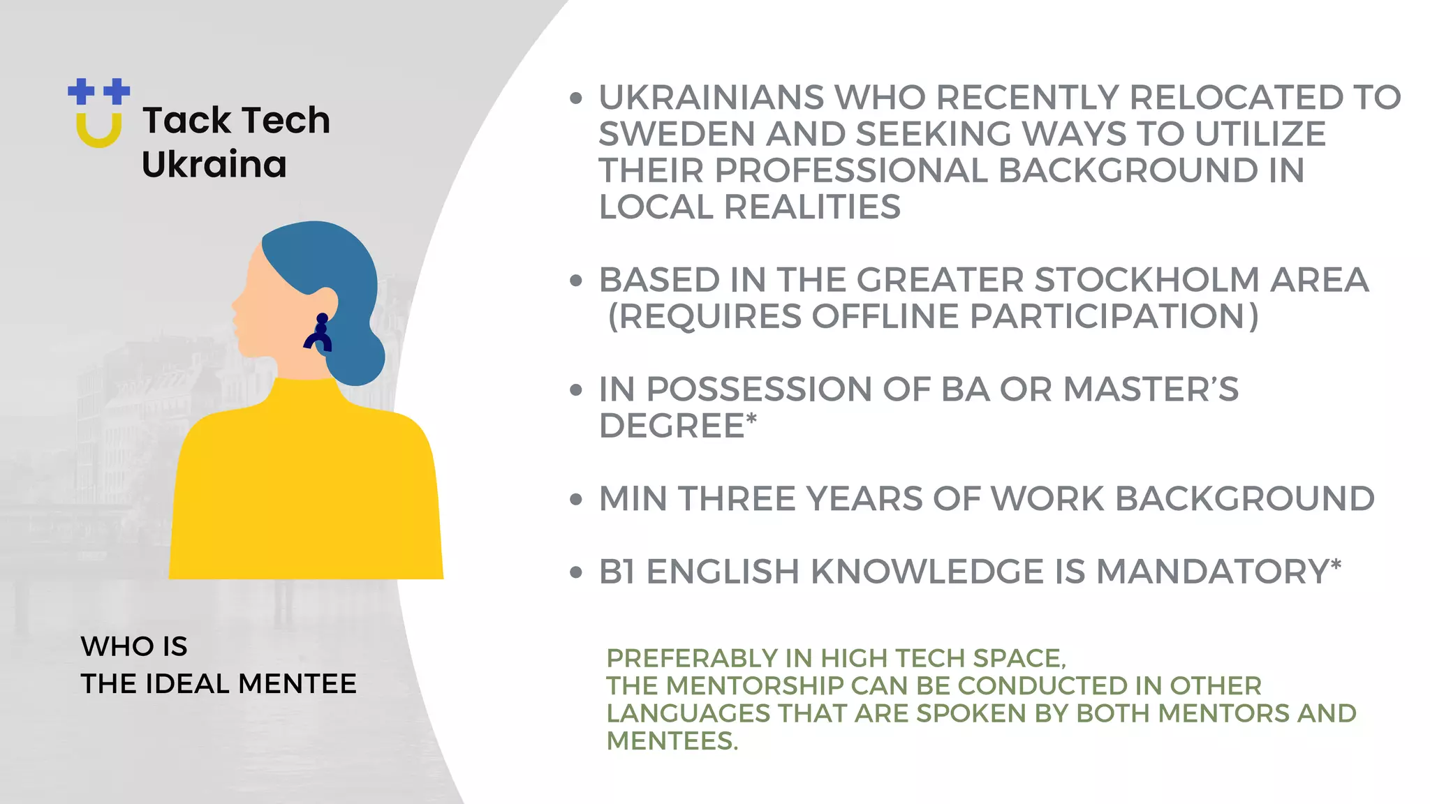 UKRAINIANS WHO RECENTLY RELOCATED TO
SWEDEN AND SEEKING WAYS TO UTILIZE
THEIR PROFESSIONAL BACKGROUND IN
LOCAL REALITIES
BASED IN THE GREATER STOCKHOLM AREA
(REQUIRES OFFLINE PARTICIPATION)
IN POSSESSION OF BA OR MASTER’S
DEGREE*
MIN THREE YEARS OF WORK BACKGROUND
B1 ENGLISH KNOWLEDGE IS MANDATORY*
WHO IS
THE IDEAL MENTEE
PREFERABLY IN HIGH TECH SPACE,
THE MENTORSHIP CAN BE CONDUCTED IN OTHER
LANGUAGES THAT ARE SPOKEN BY BOTH MENTORS AND
MENTEES.
 