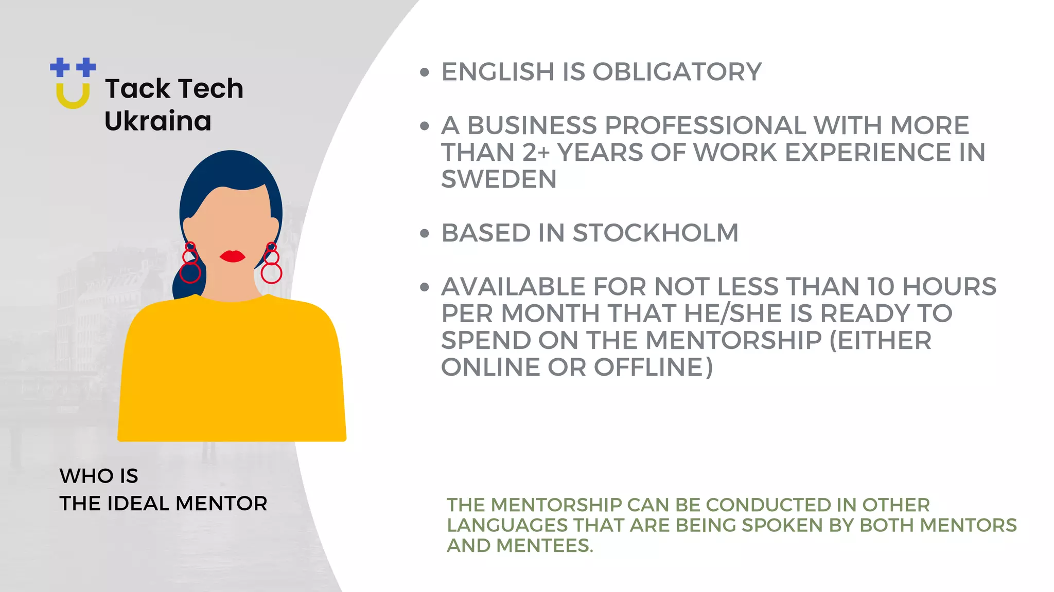 ENGLISH IS OBLIGATORY
A BUSINESS PROFESSIONAL WITH MORE
THAN 2+ YEARS OF WORK EXPERIENCE IN
SWEDEN
BASED IN STOCKHOLM
AVAILABLE FOR NOT LESS THAN 10 HOURS
PER MONTH THAT HE/SHE IS READY TO
SPEND ON THE MENTORSHIP (EITHER
ONLINE OR OFFLINE)
WHO IS
THE IDEAL MENTOR THE MENTORSHIP CAN BE CONDUCTED IN OTHER
LANGUAGES THAT ARE BEING SPOKEN BY BOTH MENTORS
AND MENTEES.
 