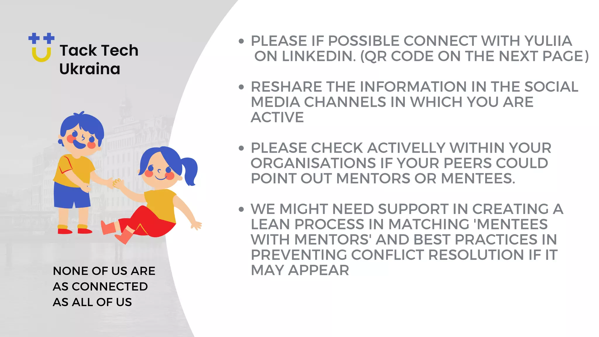 PLEASE IF POSSIBLE CONNECT WITH YULIIA
ON LINKEDIN. (QR CODE ON THE NEXT PAGE)
RESHARE THE INFORMATION IN THE SOCIAL
MEDIA CHANNELS IN WHICH YOU ARE
ACTIVE
PLEASE CHECK ACTIVELLY WITHIN YOUR
ORGANISATIONS IF YOUR PEERS COULD
POINT OUT MENTORS OR MENTEES.
WE MIGHT NEED SUPPORT IN CREATING A
LEAN PROCESS IN MATCHING 'MENTEES
WITH MENTORS' AND BEST PRACTICES IN
PREVENTING CONFLICT RESOLUTION IF IT
MAY APPEAR
NONE OF US ARE
AS CONNECTED
AS ALL OF US
 