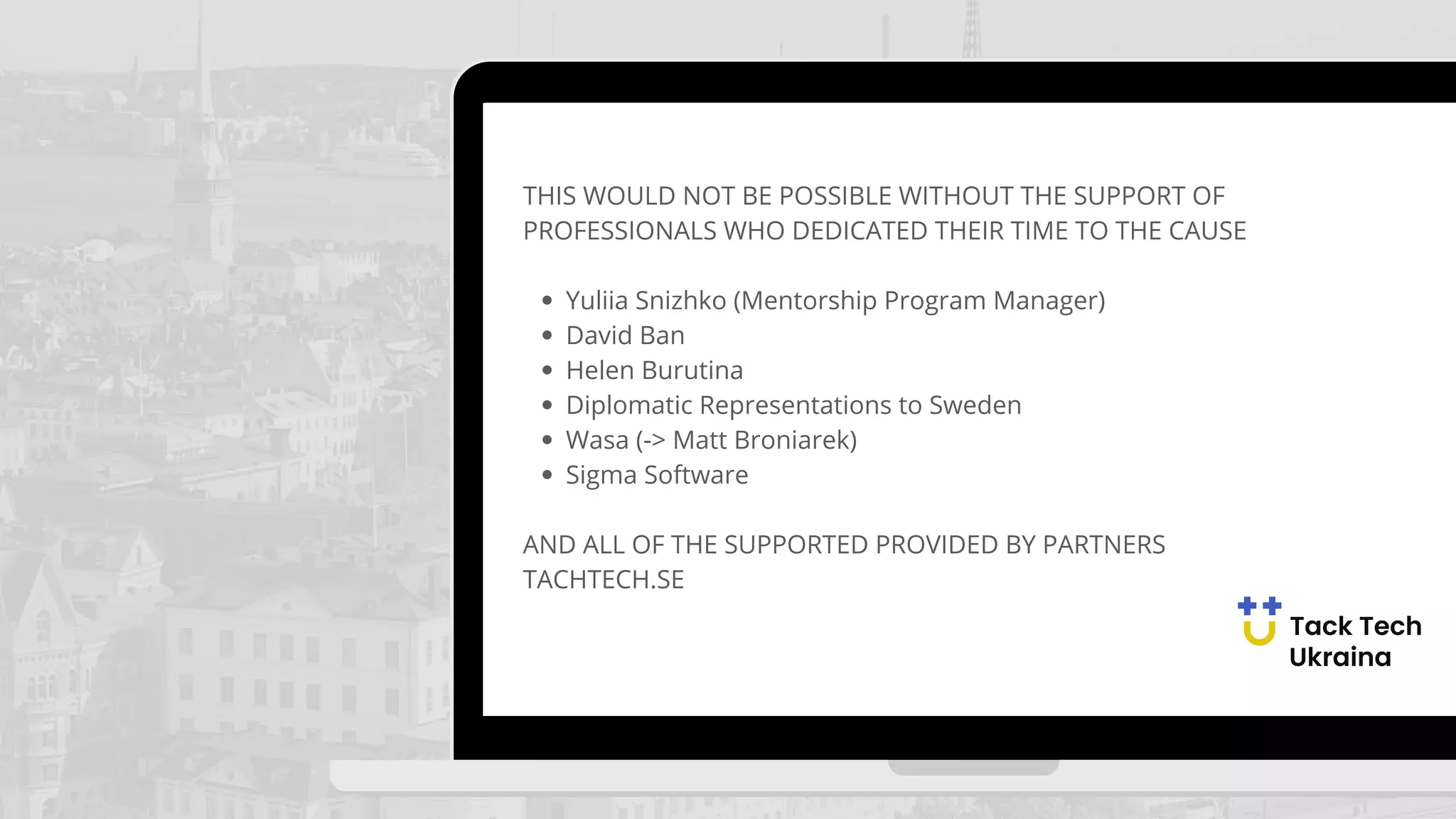 Yuliia Snizhko (Mentorship Program Manager)
David Ban
Helen Burutina
Diplomatic Representations to Sweden
Wasa (-> Matt Broniarek)
Sigma Software
THIS WOULD NOT BE POSSIBLE WITHOUT THE SUPPORT OF
PROFESSIONALS WHO DEDICATED THEIR TIME TO THE CAUSE
AND ALL OF THE SUPPORTED PROVIDED BY PARTNERS
TACHTECH.SE
 
