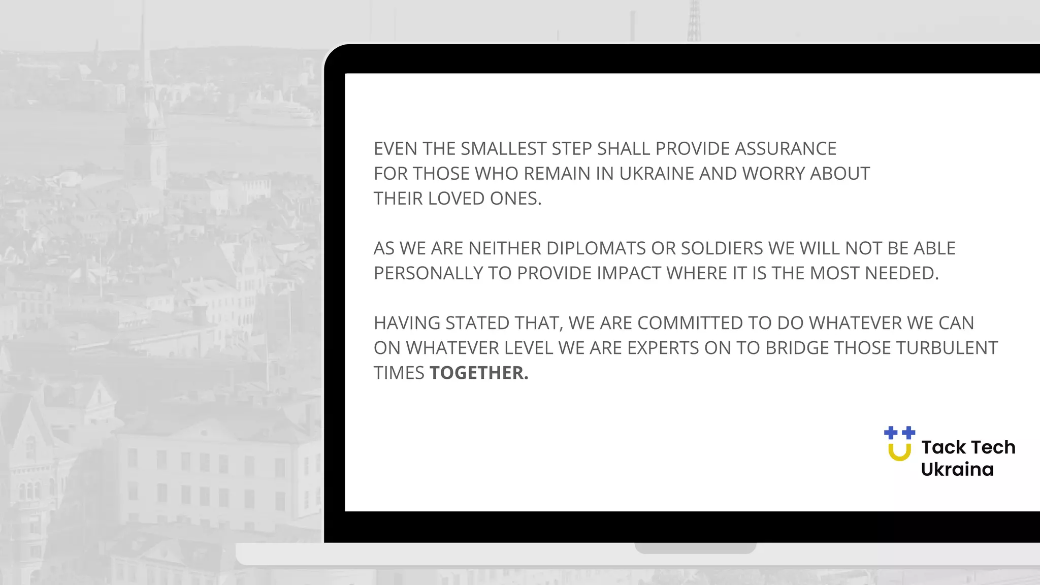 EVEN THE SMALLEST STEP SHALL PROVIDE ASSURANCE
FOR THOSE WHO REMAIN IN UKRAINE AND WORRY ABOUT
THEIR LOVED ONES.
AS WE ARE NEITHER DIPLOMATS OR SOLDIERS WE WILL NOT BE ABLE
PERSONALLY TO PROVIDE IMPACT WHERE IT IS THE MOST NEEDED.
HAVING STATED THAT, WE ARE COMMITTED TO DO WHATEVER WE CAN
ON WHATEVER LEVEL WE ARE EXPERTS ON TO BRIDGE THOSE TURBULENT
TIMES TOGETHER.
 