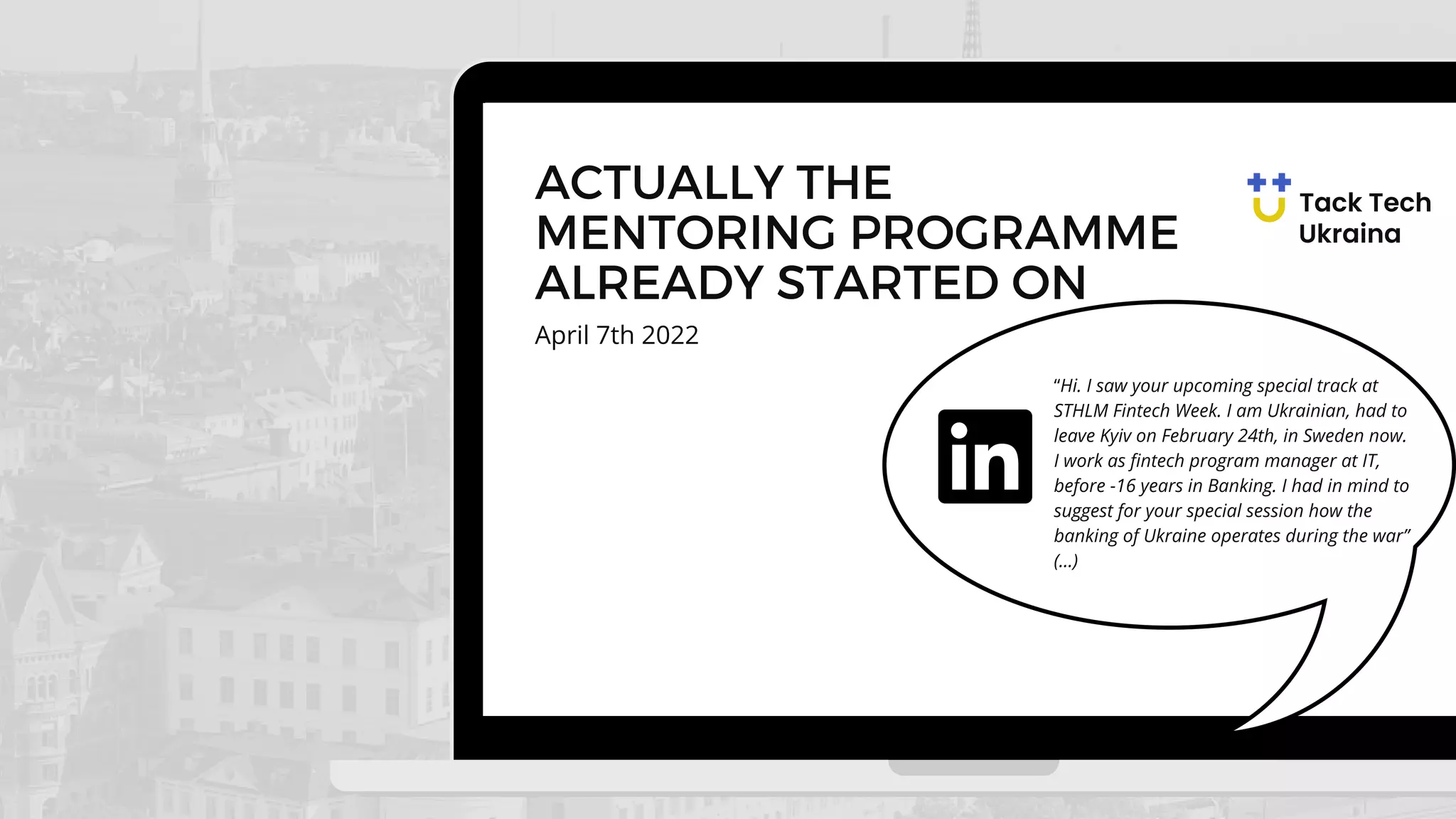 April 7th 2022
ACTUALLY THE
MENTORING PROGRAMME
ALREADY STARTED ON
“Hi. I saw your upcoming special track at
STHLM Fintech Week. I am Ukrainian, had to
leave Kyiv on February 24th, in Sweden now.
I work as fintech program manager at IT,
before -16 years in Banking. I had in mind to
suggest for your special session how the
banking of Ukraine operates during the war”
(...)
 