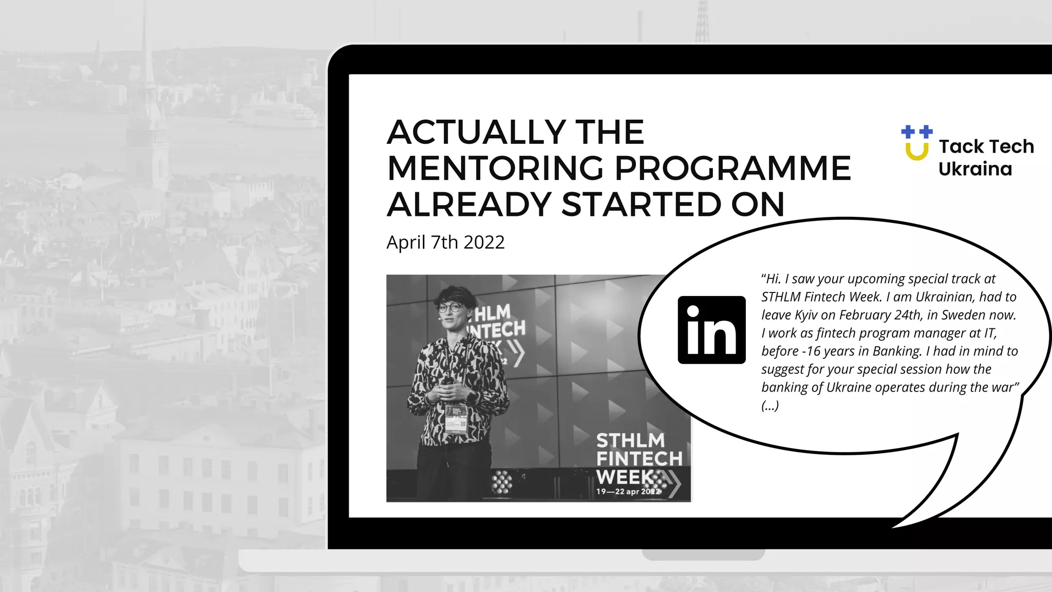 April 7th 2022
ACTUALLY THE
MENTORING PROGRAMME
ALREADY STARTED ON
“Hi. I saw your upcoming special track at
STHLM Fintech Week. I am Ukrainian, had to
leave Kyiv on February 24th, in Sweden now.
I work as fintech program manager at IT,
before -16 years in Banking. I had in mind to
suggest for your special session how the
banking of Ukraine operates during the war”
(...)
 