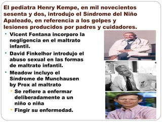 El pediatra Henry Kempe, en mil novecientos
sesenta y dos, introdujo el Síndrome del Niño
Apaleado, en referencia a los golpes y
lesiones producidos por padres y cuidadores.
 Vicent Fontana incorporo la
negligencia en el maltrato
infantil.
 David Finkelhor introdujo el
abuso sexual en las formas
de maltrato infantil.
 Meadow incluyo el
Síndrome de Munchausen
by Prox al maltrato
 Se refiere a enfermar
deliberadamente a un
niño o niña
 Fingir su enfermedad.
 