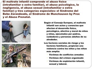 El maltrato infantil comprende el abuso físico
(intrafamiliar o extra familiar), el abuso psicológico, la
negligencia, el abuso sexual (intrafamiliar o extra
familiar) y tres categorías especiales: el Síndrome del
Bebe Zarandeado, el Síndrome de Munchausen by Prox
y el Abuso Prenatal.
Según el Consejo Europeo, el maltrato
infantil son actos y carencias que
afectan el desarrollo físico,
psicológico, afectivo y moral de niños
y niñas, ejecutados por padres,
cuidadores y personas adultas de su
alrededor.
Los factores sociales de riesgo y los
factores familiares, propician una
violencia contra los niños y las niñas
más amplia:
• Víctimas de conflictos armados
• Víctimas del crimen organizado
• Víctimas de explotación infantil,
sexual y laboral.
 