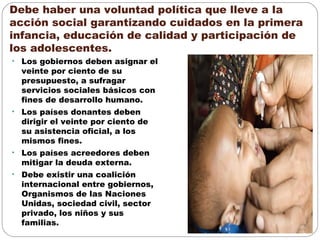 Debe haber una voluntad política que lleve a la
acción social garantizando cuidados en la primera
infancia, educación de calidad y participación de
los adolescentes.
• Los gobiernos deben asignar el
veinte por ciento de su
presupuesto, a sufragar
servicios sociales básicos con
fines de desarrollo humano.
• Los países donantes deben
dirigir el veinte por ciento de
su asistencia oficial, a los
mismos fines.
• Los países acreedores deben
mitigar la deuda externa.
• Debe existir una coalición
internacional entre gobiernos,
Organismos de las Naciones
Unidas, sociedad civil, sector
privado, los niños y sus
familias.
 