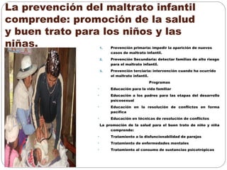 La prevención del maltrato infantil
comprende: promoción de la salud
y buen trato para los niños y las
niñas. 1. Prevención primaria: impedir la aparición de nuevos
casos de maltrato infantil.
2. Prevención Secundaria: detectar familias de alto riesgo
para el maltrato infantil.
3. Prevención terciaria: intervención cuando ha ocurrido
el maltrato infantil.
Programas
• Educación para la vida familiar
• Educación a los padres para las etapas del desarrollo
psicosexual
• Educación en la resolución de conflictos en forma
pacifica
• Educación en técnicas de resolución de conflictos
La promoción de la salud para el buen trato de niño y niña
comprende:
• Tratamiento a la disfuncionabilidad de parejas
• Tratamiento de enfermedades mentales
• Tratamiento al consumo de sustancias psicotrópicas
 