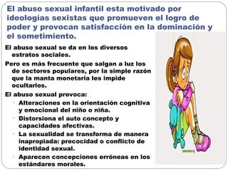 El abuso sexual infantil esta motivado por
ideologías sexistas que promueven el logro de
poder y provocan satisfacción en la dominación y
el sometimiento.
El abuso sexual se da en los diversos
estratos sociales.
Pero es más frecuente que salgan a luz los
de sectores populares, por la simple razón
que la manta monetaria les impide
ocultarlos.
El abuso sexual provoca:
• Alteraciones en la orientación cognitiva
y emocional del niño o niña.
• Distorsiona el auto concepto y
capacidades afectivas.
• La sexualidad se transforma de manera
inapropiada: precocidad o conflicto de
identidad sexual.
• Aparecen concepciones erróneas en los
estándares morales.
 