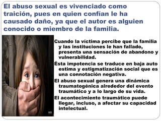 El abuso sexual es vivenciado como
traición, pues en quien confían le ha
causado daño, ya que el autor es alguien
conocido o miembro de la familia.
Cuando la víctima percibe que la familia
y las instituciones le han fallado,
presenta una sensación de abandono y
vulnerabilidad.
Ésta impotencia se traduce en baja auto
estima y estigmatización social que es
una connotación negativa.
El abuso sexual genera una dinámica
traumatogénica alrededor del evento
traumático y a lo largo de su vida.
El acontecimiento traumático puede
llegar, incluso, a afectar su capacidad
intelectual.
 