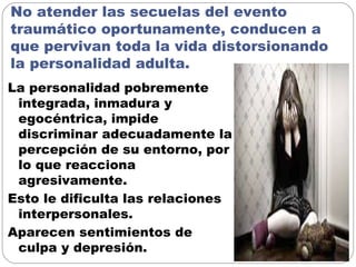 No atender las secuelas del evento
traumático oportunamente, conducen a
que pervivan toda la vida distorsionando
la personalidad adulta.
La personalidad pobremente
integrada, inmadura y
egocéntrica, impide
discriminar adecuadamente la
percepción de su entorno, por
lo que reacciona
agresivamente.
Esto le dificulta las relaciones
interpersonales.
Aparecen sentimientos de
culpa y depresión.
 