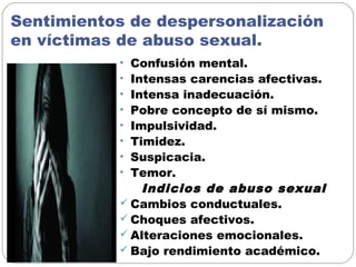 Sentimientos de despersonalización
en víctimas de abuso sexual.
• Confusión mental.
• Intensas carencias afectivas.
• Intensa inadecuación.
• Pobre concepto de sí mismo.
• Impulsividad.
• Timidez.
• Suspicacia.
• Temor.
Indicios de abuso sexual
 Cambios conductuales.
 Choques afectivos.
 Alteraciones emocionales.
 Bajo rendimiento académico.
 