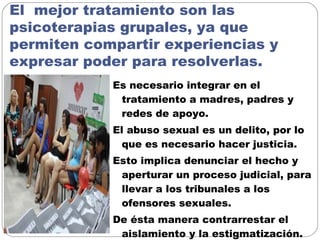 El mejor tratamiento son las
psicoterapias grupales, ya que
permiten compartir experiencias y
expresar poder para resolverlas.
Es necesario integrar en el
tratamiento a madres, padres y
redes de apoyo.
El abuso sexual es un delito, por lo
que es necesario hacer justicia.
Esto implica denunciar el hecho y
aperturar un proceso judicial, para
llevar a los tribunales a los
ofensores sexuales.
De ésta manera contrarrestar el
aislamiento y la estigmatización.
 