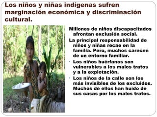 Los niños y niñas indígenas sufren
marginación económica y discriminación
cultural.
Millones de niños discapacitados
afrontan exclusión social.
La principal responsabilidad de
niños y niñas recae en la
familia. Pero, muchos carecen
de un entorno familiar.
• Los niños huérfanos son
vulnerables a los malos tratos
y a la explotación.
• Los niños de la calle son los
más invisibles de los excluidos.
Muchos de ellos han huido de
sus casas por los malos tratos.
 