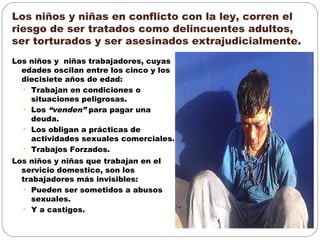 Los niños y niñas en conflicto con la ley, corren el
riesgo de ser tratados como delincuentes adultos,
ser torturados y ser asesinados extrajudicialmente.
Los niños y niñas trabajadores, cuyas
edades oscilan entre los cinco y los
diecisiete años de edad:
• Trabajan en condiciones o
situaciones peligrosas.
• Los “venden” para pagar una
deuda.
• Los obligan a prácticas de
actividades sexuales comerciales.
• Trabajos Forzados.
Los niños y niñas que trabajan en el
servicio domestico, son los
trabajadores más invisibles:
• Pueden ser sometidos a abusos
sexuales.
• Y a castigos.
 