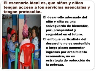 El escenario ideal es, que niños y niñas
tengan acceso a los servicios esenciales y
tengan protección.
El desarrollo adecuado del
niño y niña es una
salvaguarda de bienestar,
paz, prosperidad y
seguridad en el futuro.
El enfoque verticalista del
desarrollo no es sostenible
a largo plazo: aumentar
ingresos por crecimiento
económico, no es
estrategia de reducción de
la pobreza.
 