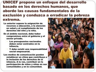 UNICEF propone un enfoque del desarrollo
basado en los derechos humanos, que
aborde las causas fundamentales de la
exclusión y conduzca a erradicar la pobreza
extrema.
Lo anterior supone la asignación de
recursos a educación, a la atención
en salud y al cumplimiento de los
derechos del niño y la niña.
En el ámbito nacional, debe haber
compromisos entre el gobierno y el
sector privado.
• Los presupuestos nacionales
deben estar centrados en la
infancia.
• Y debe existir una responsabilidad
social empresarial.
Los medios de comunicación pueden
establecer un clima que contribuya a
la inclusión de los derechos de la
infancia. A la vez, contribuir en la
participación de niños y niñas en sus
comunidades y en la comunidad.
 