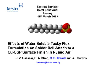 Zestron Seminar
                   Hotel Equatorial
                        Penang
                   15th March 2013




Effects of Water Soluble Tacky Flux
Formulation on Solder Ball Attach to a
Cu-OSP Surface Finish in N2 and Air
    J. Z. Hussain, S. A. Khoo, C. D. Breach and A. Hawkins
                   cbreach@kester.com.sg
 