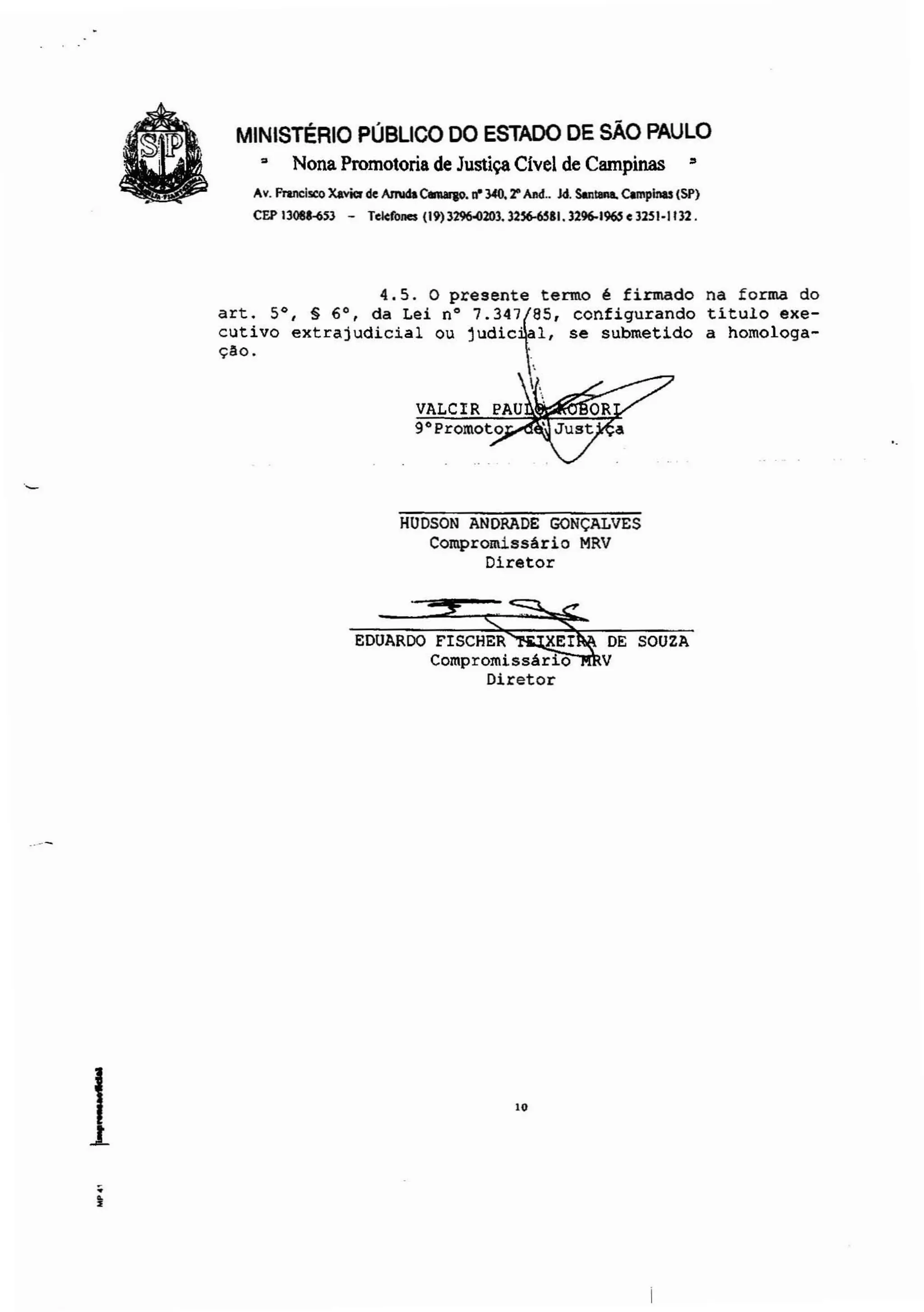 MINISTÉRIO PÚBLICO DO ESTADO DE SÃO PAULO
~ Nona Promotoria de Justiça Cível de Campinas =
Av. fnncl..:o Xavier de AmIcIa Canlqo. ri' 340. 2" ""d.. )d. Son-. Campinas (SP)
CEPI308US3 - Telefones (19)3~203.32~.1.3296-1~.3251·1132.
·.--
1.~
4.5. o presente termo é firmado
art. 5°, § 6', da Lei n' 7.347f85' configurando
cutivo extrajudicial ou judie' 1, se submetido
çao. .
,
L
VALCIR PAU
9'Promoto
HUDSON ANDRADE GONÇALVES
Compromissário MRV
Diretor
EDUARDO FISCHER XEI DE SOUZA
Compromissário V
Diretor
10
na forma do
titulo exe-
a homologa-
 