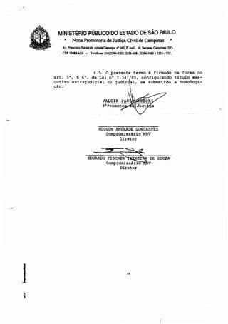 MINISTÉRIO PÚBLICO DO ESTADO DE SÃO PAULO
~ Nona Promotoria de Justiça Cível de Campinas =
Av. fnncl..:o Xavier de AmIcIa Canlqo. ri' 340. 2" ""d.. )d. Son-. Campinas (SP)
CEPI308US3 - Telefones (19)3~203.32~.1.3296-1~.3251·1132.
·.--
1.~
4.5. o presente termo é firmado
art. 5°, § 6', da Lei n' 7.347f85' configurando
cutivo extrajudicial ou judie' 1, se submetido
çao. .
,
L
VALCIR PAU
9'Promoto
HUDSON ANDRADE GONÇALVES
Compromissário MRV
Diretor
EDUARDO FISCHER XEI DE SOUZA
Compromissário V
Diretor
10
na forma do
titulo exe-
a homologa-
 