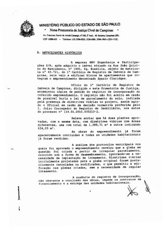 MINISTÉRIO PÚBLICO DO ESTADO DE SÃO PAULO
~ Nona Promotoria de Justiça Clvel de Campinas ~
A•. Franti..., XI"" de InudI C-ao. ri'340.2" An,l.. Jd. Santano, Compiaos (5P)
C(;f> 130&kS3 - Ttltrones (19) 3296-0203. 32S6-6S81. 3296-I96S. 325·1132.
B. ANTECEDENTES HISTÓRICOS
A empresa MRV Engenharia e Participa-
ções S/A, ap6s adquirir o im6vel situado na Rua João Quiri-
no do Nascimento, nO 1495, Pq. Brasilia, objeto da matricu-
la nO 45.721, do 1° Cartório de Registro de Im6veis de Cam-
pinas, nele veio a edificar blocos de apartamentos que in-
tegram o empreendimento denominado Spazio Claridges.
Oficio do 1° Cart6rio de Registro de
Im6veis de Campinas, dirigido a esta Promotoria de Justiça,
encaminhou cópias de pedido do registro de incorporação do
referido empreendimento. O registro não foi aceito em razão
de possivel burla a lei de parcelamento do solo, indicada
pela presença de diretrizes viárias no projeto, assim agin-
do o Oficial em razão da decisão normativa proferida pelo
I. Juizo Corregedor do Registro de Imobiliário, nos autos
do processo nO 114.01.2010.035213-2.
Releva anotar que há duas plantas apro-
vadas, com a mesma data, com diretrizes viárias com áreas
diferentes, uma com total de 1.286,71 m' e outra indicando
634,09 m·.
As obras do
aparentemente concluidas e todas
já foram vendidas.
empreendimento já foram
as unidades habitacionais

.'!
A análise dos protocolos municipais nos
quais foi aprovado o empreendimento revelou que a gleba em
questão foi criada a partir de irregular parcelamento,
ocorrido sob a forma de desmembramento, ignorando-se a ne-
cessidade de implantação de loteamento. Diretrizes viárias
inicialmente projetadas para a gleba original foram poste-
riormente canceladas ou modificadas, o que permitiu a edi-
ficação nas glebas criadas, sem a necessidade de regular
loteamento.
A ausência do registro de incorporaç!o,
n!o obstante a conclus!o das obras, imped~ os .contratos de 
financiamento e a entrega das unidades hab1tac10na1s.
. 3 ~
 