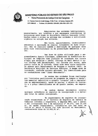 MINISTÉRIO PÚBLICO DO ESTADO DE SÃO PAULO
~ Nona Promotoria de Justiça Cível de Campinas "
Av. Francisco Xavier d. Amo<lo <:omq.. ri' 3-40.r And_. Jd. s..-.e-pine (SP)
CEP 13088~S3 - Teldona (19)3296-0203.3~1.3296-I96S.32SI-1132.
Adquirentes das unidades habitacionais,
pessoalmente, por telefone e por mensagens eletrônicas já
procuraram este órgão do Ministério Público buscando infor-
mações sobre o atraso na entrega das unidades e solicitando
urgência na SOlUÇa0 dos entraves.
NAo houve, aparentemente, licenciamento
ambiental e aprovaçap de regular loteamento da área origi-
nal. Não se realizou também a destinação de qualquer área
para fins institucionais-ou de pre-servaçllo --Ambiental e la":
zero
Uma área da gleba utilizada para o em-
preendimento Spazio Claridges, cadastrada na Prefeitura Mu-
nicipal de Campinas como planicie de inundação dos cursos
d'água que margeiam o imóvel (Córrego do Mato dentro e ou-
tro córrego sem denominaçâo), foi cercada por muros, após
prévio corte de 22 árvores, tendo sido este corte autoriza-
do apenas pelo Departamento de Parques e Jardins (DPJ) , da
Secretaria Municipal de Serviços Públicos, A mesma área de
inundação, conforme projeto aprovado, foi identificada para
os consumidores como "lazer descobertoH
•
As vendas das unidades foram realizadas
por "contratos particulares de promessa de compra e venda",
com memorial descritivo e singelo "croquis" com a implanta-
ção do empreendimento, sendo as partes, o objeto do contra-
to e o preço identificados em um quadro resumo, em separa-
do.
Em nenhum destes documentos
qualquer referência ao registro da incorporação e
gem total do imóvel incorporado.
constou
a metra-
1
No requerimento de registro de incorpo-
ração encaminhado ao 1° Cartório de Registro de Imóveis de
Campinas informou a requerente, a empresa MRV, que o imóvel
a ser incorporado era o da matricula nO 45.271, com 15.100
m2
• No mesmo requerimento, informou-se que uma área de
634,09 m' seria à futura rua João Quirino do Nascimento,
remanescendo área de 14.465,91 m'.
•
 