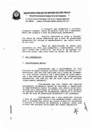 1
MINISTÉRIO PÚBLICO DO ESTADO DE SÃO PAULO
" Nona Promotoria de Justiça Cível de Campinas "
Av. Francisco Xnvi<T de AlTlldllCamqo. n' 340. r And,. Id. Son1ll11, Campinas (SP)
CEP IJ08U$3 - Telcfoacs (19) 3296-0203, 3256-6581. 3296-1965 .32.51·1132.
o "croquis" que acompanhou o contrato,
conquanto simples, indica de maneira clara que o empreendi-
mento não ocuparia a área de preservação permanente.
Vistoria realizada no local e fotogra-
fia aérea da região demonstram que a área de preservação
permanente foi isolada do empreendimento, que restou cerca-
do por muro.
Cópia da identificação do inióvel' para
lançamento do IPTU, que acompanhou o requerimento, indica
que o imóvel tem 9.606,62 m', com 63,50 m. de testada. In-
dicou-se ainda, como valor venal do imóvel, R$.762.342,17.
C. DOS COMPROMISSOS
1. Considerações gerais.
Considerando que o parcelamento do solo
ocorrido na gleba original provocou lesões ambientais e ur-
banisticas, por não sido realizado sob· a forma de loteamen-
to, cujo projeto contaria com a destinaçãO de áreas públi-
cas e com previsão de execução das obras de infraestrutura
necessárias, bem como por não ter sido objeto de qualquer
licenciamento ambiental;
Considerando que tais lesOes nllo restaram
minimamente recompostas quando da aprovação e implantaçâo
do empreendimento Spazio Claridges, que restou ainda bene-
ficiado pela modificaçllo de diretriz viária, pela ausência
de qualquer obrigação de recomposição ambiental ou de manu-
tenção da área de preservação permanente e de inundação;
Considerando que o muro edificado isolando
a área de inundação retira a sua permeabilidade, contribui
para a elevação dos niveis dos cursos d'água ali existentes
e provoca a ocorrência de enchentes à jusante, tendo sido
erigido sem qualquer autorização dos órgãos ambientais;
s
 