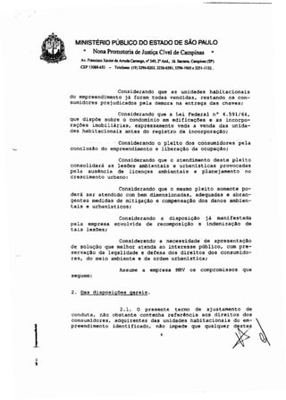 1
MINISTÉRIO PÚBLICO DO ESTADO DE SÃO PAULO
• Nona Promotoria de Justiça Cível de Campinas "
Av. Frall<isco Xavierde AmIdo Comqo, rf 340. 2"AI"I.. Jd. Sonllnl, Clmpinas (SP)
CEf> 130BUSl - Telefones (19)J~3.3256-6S81. 3296-1965e3251-1132.
Considerando que as unidades habitacionais
do empreendimento já foram todas vendidas, restando os Con-
sumidores prejudicados pela demora na entrega das chaves;
Considerando que a Lei Federal nO 4.591/64,
que dispõe sobre o condomínio em edificações e as incorpo-
rações imobiliárias, expressamente veda a venda das unida-
des habitacionais antes do registro da incorporação;
ConsiderandO opleitó dos consumidores pela
conclusão do empreendimento e liberação da ocupação;
Considerando que o atendimento deste pleito
consolidará as lesões ambientais e urbanisticas provocadas
pela ausência de licenças ambientais e planejamento no
crescimento urbano;
Considerando que o mesmo pleito somente po-
derá ser atendido com bem dimensionadas, adequadas e abran-
gentes medidas de mitigação e compensação dos danos ambien-
tais e urbanisticos;
Considerando a disposição já manifestada
pela empresa envolvida de recomposição e indenização de
tais lesões;
Considerando a necessidade de apresentação
de solução que melhor atenda ao interesse público, com pre-
servação da legalidade e defesa dos direitos dos consumido-
res, do meio ambiente e da ordem urbanística;
Asswne a empresa MRV os compromissos que
seguem:
2. Oas disposições gerais.
2.1. O presente termo de ajustamento de
conduta, nAo obstante contenha referência aos direitos ·dos
consumidores, adquirentes das unidades habitacionais do ern- ~
p'_nd'_"'o idonUfi.odo, n~o impodo '00 ,ooi,oo< ~ ~
 