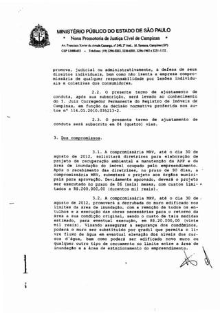 1
MINISTÉRIO PÚBUCO DO ESTADO DE SÃO PAULO
• Nona Promotoria de Justiça Cível de Campinas '"
Av. frBllcis<o Xavier de fmJlIa C......o. n'340.2' And.• )d. SaftllllO, ClII1pinlS (SP)
CEP 3Q8I.6j) - reler...,. (9))296-020). 32*6SII.329l>-I96S 03251-1132.
promova, judicial ou administrativamente, a defesa de seus
direitos individuais, bem como nAo isenta a empresa compro-
missar~a de qualquer responsabilidade por lesões individu-
ais e coletivas dos consumidores.
2.2. O presente termo de ajustamento de
conduta, após sua subscriçAo, será levado ao conhecimento
do I. Juiz Corregedor Permanente do Registro de Imóveis de
Campinas, em funç~o da decisão normativa proferida nos au-
tos n· 114.01. 2010 ;035213~2.
2.3. O presente termo de ajustamento de
conduta será subscrito em 04 (quatro) vias.
3. Dos compromissos.
3.1. A compromissária MRV, até o dia 30 de
agosto de 2012, solicitará diretrizes para elaboraç~o de
projeto de recuperaç~o ambiental e manutenç~o da APP e da
área de inundaçllo do imóvel ocupado pelo empreendimento.
Após o recebimento das diretrizes, no prazo de 90 dias, a
compromissária HRV, submeterá o projeto aos órgllos munici-
pais para aprovação. Devidamente aprovado, deverá o projeto
ser executado no prazo de 06 (seis) meses, com custos limi- ,
tados a R$.200.000,00 (duzentos mil reais).
3.2. A compromissária MRV, até o dia 30 de .,'
agosto de 2012, promoverá a derrubada do muro edificado nos
limites da área de inundaçllo, com a remoçA0 de todos os en-
tulhos e a execuçllo das obras necessárias para o retorno da
área a sua condiçllo original, sendo o custo de tais medidas
estimado, para eventual execução, em R$. 20. 000, 00 {vinte
mil reais}. Visando assegurar a segurança dos condôminos,
poderá o muro ser substituido por gradil que permita o li-
vre fluxo de água em eventual elevação dos niveis dos cur-
sos d' água, bem como poderá ser edificado novo muro ou
qualquer outro tipo de cercamento no limite entre a área de
iouoda,.o e • '<e. da a"'OiO:...O'O do emp<aaodimao~ ~
 