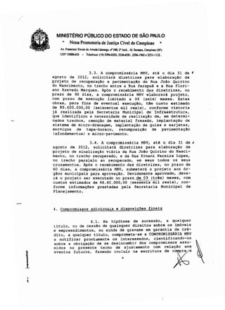 MINISTÉRIO PÚBLICO DO ESTADO DE SÃO PAULO
.. Nona Promotoria de Justiça Cível de Campinas ..
Av. F.....isco Xavier de Jtnlda Comargo. rr)40, 2' And.• }d. s..-..Campi_ (SP)
CEP 13088-653 - Tclcfn...,. (19) 3296.(l203. 32*6S81.3296-1965 el2S1.1132 .
3.3. A compromissária MRV, até o dia 31 de I
agosto de 2012, solicitará diretrizes para elaboraç!o de
projeto de recuperaç!o e pavimentação da Rua João Quirino
do Nascimento, no trecho entre a Rua Parapuã e a Rua Flori-
ano Azevedo Marques. Após o recebimento das diretrizes, no
prazo de 90 dias, a compromissária MRV elaborará projeto,
com prazo de ex"ecução limitado a 06 (seis) meses. Estas
obras, para fins de eventual execução, têm custo estimado
de RS.600.000,00 (seiscentos mil reais), conforme vistoria
já realizada pela Secretâria MurilCipiü de Infraestrutura,
que identificou a necessidade de realização de, em determi-
nados trechos, remoção de material fresado, implantação de
sistema de micro-drenagem, implantação de guias e sarjetas,
serviços de tapa-buraco, recomposição de pavimentação
(afundamentos) e micro-pavimento.
3.4. A compromissária MRV, até o dia 31 de"
agosto de 2012, solicitará diretrizes para elaboração de
projeto de sinalização viária da Rua João Quirino do Nasci-
mento, no trecho recuperado, e da Rua Ernani Pereira Lopes,
no trecho paralelo ao recuperado, em seus todos os seus
cruzamentos. Após o recebimento das diretrizes, no prazo de
60 dias, a compromissária MRV, submeterá o projeto aos ór-
gãos municipais para aprovação. Devidamente aprovado, .deve-
rá o projeto ser executado no prazo, de 03 (três) meses" com
custos estimados de R$.60.000,00 (se~ntaomll reaIs); con-
forme informações prestadas pela secretaria Municipal de
Planejamento.
4. Compromissos adicionais e disposições finais
4.1. Na hipótese de sucessão, a qualquer
titulo, ou de cessão de quaisquer direitos sobre os imóveis
e empreendimentos, ou ainda de gravame em garantia de cré-
dito, a qualquer título, compromete-se a COHPROMISsARIA MRV
a notificar prontamente os interessados, cientificando-os
sobre a obrigação de se desincumbir dos compromissos assu-
midos no presente termo de ajustamento com relação aos
'''''0' 'u,u<o'. ''''odo ,00:U« o, ..«"ou d' ~'
 