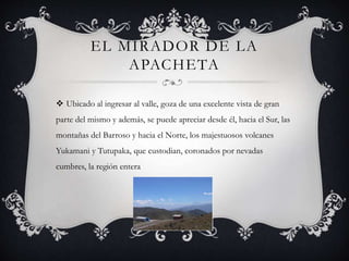 EL MIRADOR DE LA
APACHETA
 Ubicado al ingresar al valle, goza de una excelente vista de gran
parte del mismo y además, se puede apreciar desde él, hacia el Sur, las
montañas del Barroso y hacia el Norte, los majestuosos volcanes
Yukamani y Tutupaka, que custodian, coronados por nevadas
cumbres, la región entera
 