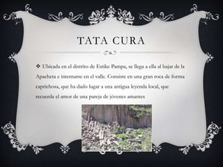 TATA CURA
 Ubicada en el distrito de Estike Pampa, se llega a ella al bajar de la
Apacheta e internarse en el valle. Consiste en una gran roca de forma
caprichosa, que ha dado lugar a una antigua leyenda local, que
recuerda el amor de una pareja de jóvenes amantes
 