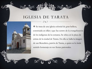 IGLESIA DE TARATA
 Se trata de una iglesia colonial de gran belleza,
construida en sillar y que fue centro de la evangelización
de los indígenas de la comarca. Se ubica en la plaza de
armas de la ciudad de Tarata. En ella se halla la imagen
de san Benedicto, patrón de Tarata, a quien se le rinde
sentido homenaje en sus fiestas patronales.
 