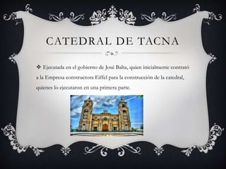 CATEDRAL DE TACNA
 Ejecutada en el gobierno de José Balta, quien inicialmente contrató
a la Empresa constructora Eiffel para la construcción de la catedral,
quienes lo ejecutaron en una primera parte.
 