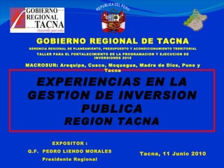 Tacna, 11 Junio 2010 EXPOSITOR : Q.F.  PEDRO LIENDO MORALES Presidente Regional EXPERIENCIAS EN LA GESTION DE INVERSION PUBLICA REGION TACNA GOBIERNO REGIONAL DE TACNA GERENCIA REGIONAL DE PLANEAMIENTO, PRESUPUESTO Y ACONDICIONAMIENTO TERRITORIAL TALLER PARA EL FORTALECIMIENTO DE LA PROGRAMACION Y EJECUCION DE INVERSIONES 2010 MACROSUR: Arequipa, Cusco, Moquegua, Madre de Dios, Puno y Tacna 